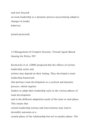 and now focused
on team leadership as a dynamic process necessitating adaptive
changes in leader
behavior.
[email protected]
13 Management of Complex Systems: Toward Agent-Based
Gaming for Policy 295
Kozlowski et al. (2008) proposed that the effects of certain
leadership styles and
actions may depend on their timing. They developed a team
leadership framework
that portrays team development as a cyclical and dynamic
process, which requires
leaders to adapt their leadership style to the various phases of
team development
and to the different adaptation needs of the team at each phase.
This means that
certain leadership actions and interventions may lead to
desirable outcomes at a
certain phase of the relationship but not in another phase. The
 