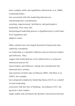 more complex skills and capabilities (Kozlowski et al. 2008).
Leadership behav-
iors associated with this leadership function are
transformational, consideration,
coaching, empowerment, facilitative, and participative
leadership. Over time, this
dual-pronged leadership process is hypothesized to yield team-
level regulation and
adaptive teams.
Other scholars have developed theoretical frameworks that
explicitly conceptual-
ize leadership as a dynamic influence process between leaders
and followers. They
suggest that leadership has to be understood as a reciprocal
interaction process be-
tween leaders and followers, taking into consideration the
characteristics, actions,
and reactions of both sides (Collinson 2005). Uhl-Bien et al.
(2007), for example,
have proposed complexity leadership theory (CLT) as a model
of team leadership
consistent with this line of thinking. According to CLT, the
question is how leaders
might enable and coordinate the dynamic interactions between
 
