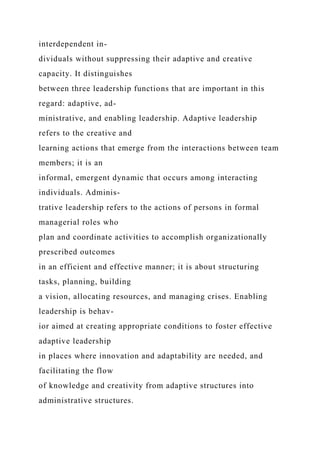interdependent in-
dividuals without suppressing their adaptive and creative
capacity. It distinguishes
between three leadership functions that are important in this
regard: adaptive, ad-
ministrative, and enabling leadership. Adaptive leadership
refers to the creative and
learning actions that emerge from the interactions between team
members; it is an
informal, emergent dynamic that occurs among interacting
individuals. Adminis-
trative leadership refers to the actions of persons in formal
managerial roles who
plan and coordinate activities to accomplish organizationally
prescribed outcomes
in an efficient and effective manner; it is about structuring
tasks, planning, building
a vision, allocating resources, and managing crises. Enabling
leadership is behav-
ior aimed at creating appropriate conditions to foster effective
adaptive leadership
in places where innovation and adaptability are needed, and
facilitating the flow
of knowledge and creativity from adaptive structures into
administrative structures.
 
