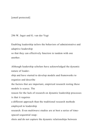 [email protected]
296 W. Jager and G. van der Vegt
Enabling leadership tailors the behaviors of administrative and
adaptive leadership
so that they can effectively function in tandem with one
another.
Although leadership scholars have acknowledged the dynamic
nature of leader-
ship and have started to develop models and frameworks to
organize and describe
the factors that are important, empirical research testing these
models is scarce. The
reason for the lack of research on dynamic leadership processes
is that it requires
a different approach than the traditional research methods
employed in leadership
research. Even multiwave studies are at best a series of time-
spaced sequential snap-
shots and do not capture the dynamic relationships between
 