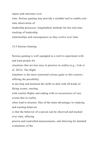 inputs and outcomes over
time. Serious gaming may provide a suitable tool to enable real-
time observation of
leadership processes: longitudinal methods for the real-time
tracking of leadership
relationships and consequences as they evolve over time.
13.5 Serious Gaming
Serious gaming is well equipped as a tool to experiment with
and train people for
situations that are less easy to practice in reality (e.g., Lisk et
al. 2012). The flight
simulator is the most renowned serious game in this context,
offering the possibility
to develop and maintain the skills to deal with all kinds of
flying events, starting
with routine flights and ending with co-occurrences of rare
events that in reality
often lead to disaster. One of the main advantages in studying
and training behavior
is that the behavior of a person can be observed and tracked
over time, offering
precise and controlled measurements, and allowing for detailed
evaluations of the
 