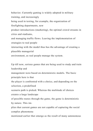 behavior. Currently gaming is widely adopted in military
training, and increasingly
being used in testing, for example, the organization of
firefighting departments, new
product introductions (marketing), the optimal crowd streams in
cities and stadiums,
and managing traffic flows. Leaving the implementation of
strategies to real people
interacting with the model thus has the advantage of creating a
plausible managerial
environment, as real people manage the system.
Up till now, serious games that are being used to study and train
leadership and
management were based on deterministic models. The basic
principle here is that
the player is confronted with a choice, and depending on the
selection, a predefined
scenario path is picked. Whereas the multitude of choices
creates a large landscape
of possible routes through the game, the game is deterministic
by nature. This im-
plies that current games are not capable of capturing the social
complex phenomena
mentioned earlier that emerge as the result of many autonomous
 