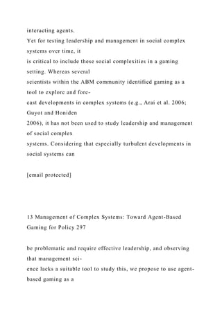 interacting agents.
Yet for testing leadership and management in social complex
systems over time, it
is critical to include these social complexities in a gaming
setting. Whereas several
scientists within the ABM community identified gaming as a
tool to explore and fore-
cast developments in complex systems (e.g., Arai et al. 2006;
Guyot and Honiden
2006), it has not been used to study leadership and management
of social complex
systems. Considering that especially turbulent developments in
social systems can
[email protected]
13 Management of Complex Systems: Toward Agent-Based
Gaming for Policy 297
be problematic and require effective leadership, and observing
that management sci-
ence lacks a suitable tool to study this, we propose to use agent-
based gaming as a
 