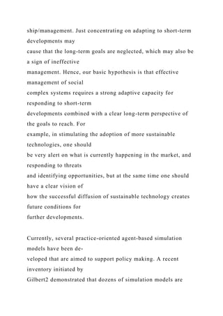 ship/management. Just concentrating on adapting to short-term
developments may
cause that the long-term goals are neglected, which may also be
a sign of ineffective
management. Hence, our basic hypothesis is that effective
management of social
complex systems requires a strong adaptive capacity for
responding to short-term
developments combined with a clear long-term perspective of
the goals to reach. For
example, in stimulating the adoption of more sustainable
technologies, one should
be very alert on what is currently happening in the market, and
responding to threats
and identifying opportunities, but at the same time one should
have a clear vision of
how the successful diffusion of sustainable technology creates
future conditions for
further developments.
Currently, several practice-oriented agent-based simulation
models have been de-
veloped that are aimed to support policy making. A recent
inventory initiated by
Gilbert2 demonstrated that dozens of simulation models are
 