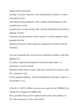 being used in practical
settings. In many instances, the contributions remain at a more
conceptual level,
providing the practitioners with a deeper understanding of the
complexities of the
system they are interacting with, and the implications for policy
making. If prac-
titioners actually interact with a model it usually requires close
guidance by the
modelers because of the expertise required to interact with the
interface.
It is our stand that the use of social simulation models, and their
application
in studies exploring managerial and leadership styles, is
necessary to work toward
interfaces that make it easier and more intuitive to interact with
the simulation tool.
In the gaming industry, many developments took place, and as a
result there is an
2 On 04-12-2013, Gilbert sent out an e-mail on the SIMSOC list
asking for examples of ABMs that
have actually been used to support policy decision making or
for other purposes “in the real world.”
 