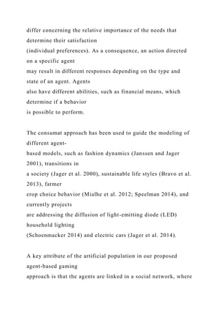 differ concerning the relative importance of the needs that
determine their satisfaction
(individual preferences). As a consequence, an action directed
on a specific agent
may result in different responses depending on the type and
state of an agent. Agents
also have different abilities, such as financial means, which
determine if a behavior
is possible to perform.
The consumat approach has been used to guide the modeling of
different agent-
based models, such as fashion dynamics (Janssen and Jager
2001), transitions in
a society (Jager et al. 2000), sustainable life styles (Bravo et al.
2013), farmer
crop choice behavior (Mialhe et al. 2012; Speelman 2014), and
currently projects
are addressing the diffusion of light-emitting diode (LED)
household lighting
(Schoenmacker 2014) and electric cars (Jager et al. 2014).
A key attribute of the artificial population in our proposed
agent-based gaming
approach is that the agents are linked in a social network, where
 