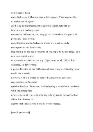some agents have
more links and influence than other agents. This implies that
experiences of agents
are being communicated through the social network as
information exchange and
normative influences, and may give rise to the emergence of
precisely those social
complexities and turbulences where we want to study
management and leadership.
Depending on the requirements of the topic to be modeled, one
can implement static
or dynamic networks (see e.g., Squazzoni et al. 2013). For
example, in developing
a game directed at the diffusion of new energy technology one
could use a static
network with a number of actors having many contacts,
representing influential
opinion leaders. However, in developing a model to experiment
with the emergence
of extremism it is essential to include dynamic networks that
allow for clusters of
agents that separate from mainstream society.
[email protected]
 
