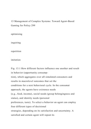 13 Management of Complex Systems: Toward Agent-Based
Gaming for Policy 299
optimising
inquiring
repetition
imitation
Fig. 13.1 How different factors influence one another and result
in behavior (opportunity consump-
tion), which aggregates over all simulated consumers and
results in macrolevel outcomes that set the
conditions for a next behavioral cycle. In the consumat
approach, the agents have existence needs
(e.g., food, income), social needs (group belongingness and
status), and identity needs (personal
preferences, taste). To select a behavior an agent can employ
four different types of decisional
strategies, depending on its satisfaction and uncertainty. A
satisfied and certain agent will repeat its
 