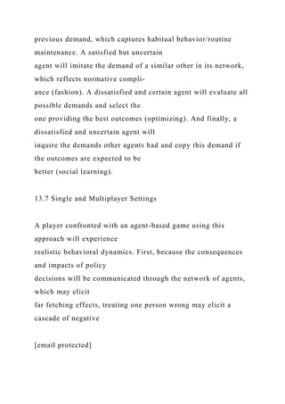previous demand, which captures habitual behavior/routine
maintenance. A satisfied but uncertain
agent will imitate the demand of a similar other in its network,
which reflects normative compli-
ance (fashion). A dissatisfied and certain agent will evaluate all
possible demands and select the
one providing the best outcomes (optimizing). And finally, a
dissatisfied and uncertain agent will
inquire the demands other agents had and copy this demand if
the outcomes are expected to be
better (social learning).
13.7 Single and Multiplayer Settings
A player confronted with an agent-based game using this
approach will experience
realistic behavioral dynamics. First, because the consequences
and impacts of policy
decisions will be communicated through the network of agents,
which may elicit
far fetching effects, treating one person wrong may elicit a
cascade of negative
[email protected]
 