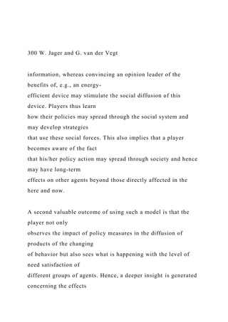 300 W. Jager and G. van der Vegt
information, whereas convincing an opinion leader of the
benefits of, e.g., an energy-
efficient device may stimulate the social diffusion of this
device. Players thus learn
how their policies may spread through the social system and
may develop strategies
that use these social forces. This also implies that a player
becomes aware of the fact
that his/her policy action may spread through society and hence
may have long-term
effects on other agents beyond those directly affected in the
here and now.
A second valuable outcome of using such a model is that the
player not only
observes the impact of policy measures in the diffusion of
products of the changing
of behavior but also sees what is happening with the level of
need satisfaction of
different groups of agents. Hence, a deeper insight is generated
concerning the effects
 