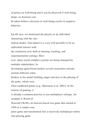 of policy on well-being and it can be observed if well-being
drops, so measures can
be taken before a decrease in well-being results in negative
behavior.
Up till now, we mentioned the players as an individual
interacting with the sim-
ulation model. And indeed it is very well possible to let an
individual interact with
the simulation tool, both in training, teaching, and
experimentation settings. How-
ever, many social complex systems are being managed by
multiple stakeholders. In
developing agent-based models several researchers already
include different stake-
holders in the model building stages and also in the playing of
the game, which were
often cardboard games (e.g., Barreteau et al. 2001). In the
context of gaming, it
is already a common practice to use multiplayer settings. An
example is World of
Warcraft (WoW), an Internet-based war game that started in
1994 as a simple com-
puter game and transformed into a massively multiplayer online
role-playing game
 