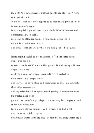 (MMORPG), where over 7 million people are playing. A very
relevant attribute of
WoW that makes it very appealing to play is the possibility to
join a team of people
in accomplishing a mission. Here similarities in interest and
complementary in skills
may lead to effective teams. These teams are often in
competition with other teams
and often conflicts arise, which are being settled in fights.
In managing social complex systems often the same social
structures can be
observed as in WoW and similar games. Decisions by a firm or
organization are
made by groups of people having different and often
complementary competences,
and they often have other and sometimes conflicting interests
than other companies
and organizations. For agent-based gaming, a same venue can
be created as in such
games. Instead of single players, a team may be composed, and
it can be studied what
team compositions function well in managing turbulent
situations in social complex
systems. It depends on the issue at stake if multiple teams are a
 
