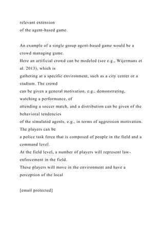 relevant extension
of the agent-based game.
An example of a single group agent-based game would be a
crowd managing game.
Here an artificial crowd can be modeled (see e.g., Wijermans et
al. 2013), which is
gathering at a specific environment, such as a city center or a
stadium. The crowd
can be given a general motivation, e.g., demonstrating,
watching a performance, of
attending a soccer match, and a distribution can be given of the
behavioral tendencies
of the simulated agents, e.g., in terms of aggression motivation.
The players can be
a police task force that is composed of people in the field and a
command level.
At the field level, a number of players will represent law-
enforcement in the field.
These players will move in the environment and have a
perception of the local
[email protected]
 