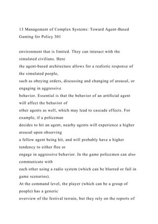 13 Management of Complex Systems: Toward Agent-Based
Gaming for Policy 301
environment that is limited. They can interact with the
simulated civilians. Here
the agent-based architecture allows for a realistic response of
the simulated people,
such as obeying orders, discussing and changing of arousal, or
engaging in aggressive
behavior. Essential is that the behavior of an artificial agent
will affect the behavior of
other agents as well, which may lead to cascade effects. For
example, if a policeman
decides to hit an agent, nearby agents will experience a higher
arousal upon observing
a fellow agent being hit, and will probably have a higher
tendency to either flee or
engage in aggressive behavior. In the game policemen can also
communicate with
each other using a radio system (which can be blurred or fail in
game scenarios).
At the command level, the player (which can be a group of
people) has a generic
overview of the festival terrain, but they rely on the reports of
 