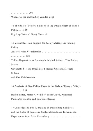 . . . . . . . . . . . . 291
Wander Jager and Gerben van der Vegt
14 The Role of Microsimulation in the Development of Public
Policy . . . 305
Roy Lay-Yee and Gerry Cotterell
15 Visual Decision Support for Policy Making: Advancing
Policy
Analysis with Visualization . . . . . . . . . . . . . . . . . . . . . . . . . . .
. . . . . . . . . . 321
Tobias Ruppert, Jens Dambruch, Michel Krämer, Tina Balke,
Marco
Gavanelli, Stefano Bragaglia, Federico Chesani, Michela
Milano
and Jörn Kohlhammer
16 Analysis of Five Policy Cases in the Field of Energy Policy .
. . . . . . . . 355
Dominik Bär, Maria A.Wimmer, Jozef Glova, Anastasia
Papazafeiropoulou and Laurence Brooks
17 Challenges to Policy-Making in Developing Countries
and the Roles of Emerging Tools, Methods and Instruments:
Experiences from Saint Petersburg . . . . . . . . . . . . . . . . . . . . . .
 
