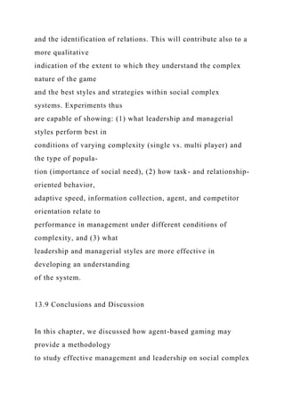 and the identification of relations. This will contribute also to a
more qualitative
indication of the extent to which they understand the complex
nature of the game
and the best styles and strategies within social complex
systems. Experiments thus
are capable of showing: (1) what leadership and managerial
styles perform best in
conditions of varying complexity (single vs. multi player) and
the type of popula-
tion (importance of social need), (2) how task- and relationship-
oriented behavior,
adaptive speed, information collection, agent, and competitor
orientation relate to
performance in management under different conditions of
complexity, and (3) what
leadership and managerial styles are more effective in
developing an understanding
of the system.
13.9 Conclusions and Discussion
In this chapter, we discussed how agent-based gaming may
provide a methodology
to study effective management and leadership on social complex
 