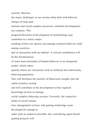 systems. Because
the major challenges in our society often deal with behavior
change of large pop-
ulations and social complex processes, turbulent developments
are common. This
proposed direction of development of methodology may
contribute to a better under-
standing of how our species can manage common behavior, both
among ourselves
and in interaction with our habitat. A critical contribution will
be the formalization
of some main principles of human behavior in an integrated
model, which subse-
quently allows for interaction with an artificial but realistically
behaving population.
This will facilitate the transfer of behavioral insights into the
realm of policy testing
and will contribute to the development of the required
knowledge on how to manage
social complex behaving systems. Currently, the respective
fields of social simula-
tion, management science, and gaming technology seem
developed far enough to
make such an endeavor possible, but, considering agent-based
gaming projects will
 