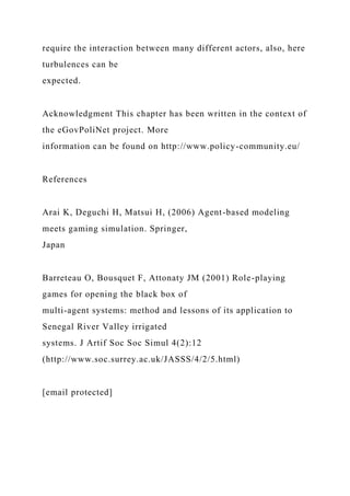 require the interaction between many different actors, also, here
turbulences can be
expected.
Acknowledgment This chapter has been written in the context of
the eGovPoliNet project. More
information can be found on http://www.policy-community.eu/
References
Arai K, Deguchi H, Matsui H, (2006) Agent-based modeling
meets gaming simulation. Springer,
Japan
Barreteau O, Bousquet F, Attonaty JM (2001) Role-playing
games for opening the black box of
multi-agent systems: method and lessons of its application to
Senegal River Valley irrigated
systems. J Artif Soc Soc Simul 4(2):12
(http://www.soc.surrey.ac.uk/JASSS/4/2/5.html)
[email protected]
 