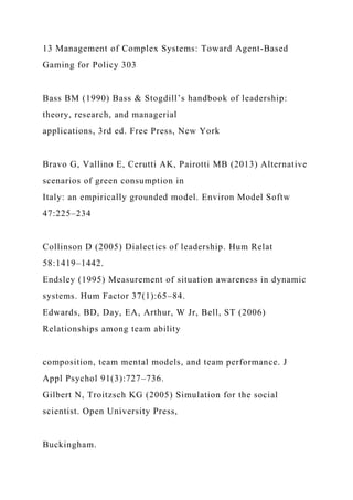 13 Management of Complex Systems: Toward Agent-Based
Gaming for Policy 303
Bass BM (1990) Bass & Stogdill’s handbook of leadership:
theory, research, and managerial
applications, 3rd ed. Free Press, New York
Bravo G, Vallino E, Cerutti AK, Pairotti MB (2013) Alternative
scenarios of green consumption in
Italy: an empirically grounded model. Environ Model Softw
47:225–234
Collinson D (2005) Dialectics of leadership. Hum Relat
58:1419–1442.
Endsley (1995) Measurement of situation awareness in dynamic
systems. Hum Factor 37(1):65–84.
Edwards, BD, Day, EA, Arthur, W Jr, Bell, ST (2006)
Relationships among team ability
composition, team mental models, and team performance. J
Appl Psychol 91(3):727–736.
Gilbert N, Troitzsch KG (2005) Simulation for the social
scientist. Open University Press,
Buckingham.
 