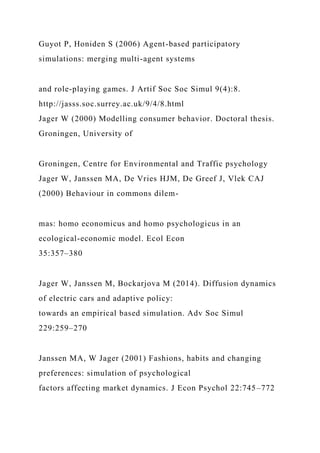 Guyot P, Honiden S (2006) Agent-based participatory
simulations: merging multi-agent systems
and role-playing games. J Artif Soc Soc Simul 9(4):8.
http://jasss.soc.surrey.ac.uk/9/4/8.html
Jager W (2000) Modelling consumer behavior. Doctoral thesis.
Groningen, University of
Groningen, Centre for Environmental and Traffic psychology
Jager W, Janssen MA, De Vries HJM, De Greef J, Vlek CAJ
(2000) Behaviour in commons dilem-
mas: homo economicus and homo psychologicus in an
ecological-economic model. Ecol Econ
35:357–380
Jager W, Janssen M, Bockarjova M (2014). Diffusion dynamics
of electric cars and adaptive policy:
towards an empirical based simulation. Adv Soc Simul
229:259–270
Janssen MA, W Jager (2001) Fashions, habits and changing
preferences: simulation of psychological
factors affecting market dynamics. J Econ Psychol 22:745–772
 