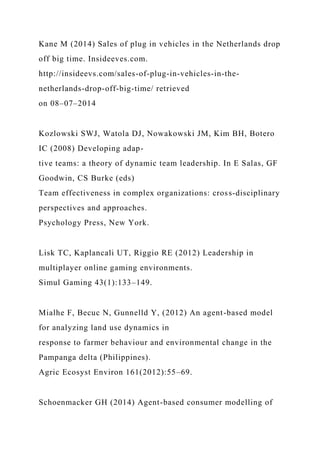 Kane M (2014) Sales of plug in vehicles in the Netherlands drop
off big time. Insideeves.com.
http://insideevs.com/sales-of-plug-in-vehicles-in-the-
netherlands-drop-off-big-time/ retrieved
on 08–07–2014
Kozlowski SWJ, Watola DJ, Nowakowski JM, Kim BH, Botero
IC (2008) Developing adap-
tive teams: a theory of dynamic team leadership. In E Salas, GF
Goodwin, CS Burke (eds)
Team effectiveness in complex organizations: cross-disciplinary
perspectives and approaches.
Psychology Press, New York.
Lisk TC, Kaplancali UT, Riggio RE (2012) Leadership in
multiplayer online gaming environments.
Simul Gaming 43(1):133–149.
Mialhe F, Becuc N, Gunnelld Y, (2012) An agent-based model
for analyzing land use dynamics in
response to farmer behaviour and environmental change in the
Pampanga delta (Philippines).
Agric Ecosyst Environ 161(2012):55–69.
Schoenmacker GH (2014) Agent-based consumer modelling of
 