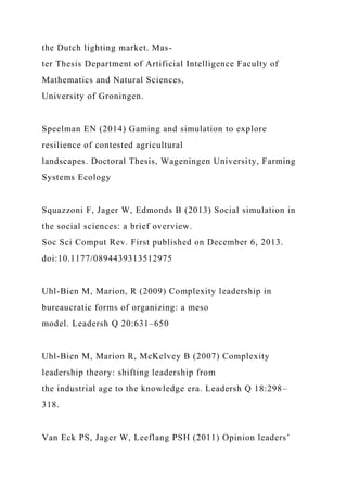 the Dutch lighting market. Mas-
ter Thesis Department of Artificial Intelligence Faculty of
Mathematics and Natural Sciences,
University of Groningen.
Speelman EN (2014) Gaming and simulation to explore
resilience of contested agricultural
landscapes. Doctoral Thesis, Wageningen University, Farming
Systems Ecology
Squazzoni F, Jager W, Edmonds B (2013) Social simulation in
the social sciences: a brief overview.
Soc Sci Comput Rev. First published on December 6, 2013.
doi:10.1177/0894439313512975
Uhl-Bien M, Marion, R (2009) Complexity leadership in
bureaucratic forms of organizing: a meso
model. Leadersh Q 20:631–650
Uhl-Bien M, Marion R, McKelvey B (2007) Complexity
leadership theory: shifting leadership from
the industrial age to the knowledge era. Leadersh Q 18:298–
318.
Van Eck PS, Jager W, Leeflang PSH (2011) Opinion leaders’
 
