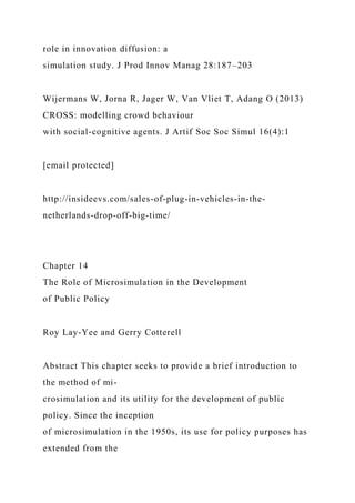 role in innovation diffusion: a
simulation study. J Prod Innov Manag 28:187–203
Wijermans W, Jorna R, Jager W, Van Vliet T, Adang O (2013)
CROSS: modelling crowd behaviour
with social-cognitive agents. J Artif Soc Soc Simul 16(4):1
[email protected]
http://insideevs.com/sales-of-plug-in-vehicles-in-the-
netherlands-drop-off-big-time/
Chapter 14
The Role of Microsimulation in the Development
of Public Policy
Roy Lay-Yee and Gerry Cotterell
Abstract This chapter seeks to provide a brief introduction to
the method of mi-
crosimulation and its utility for the development of public
policy. Since the inception
of microsimulation in the 1950s, its use for policy purposes has
extended from the
 