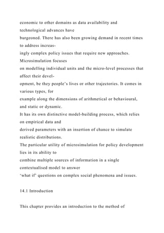 economic to other domains as data availability and
technological advances have
burgeoned. There has also been growing demand in recent times
to address increas-
ingly complex policy issues that require new approaches.
Microsimulation focuses
on modelling individual units and the micro-level processes that
affect their devel-
opment, be they people’s lives or other trajectories. It comes in
various types, for
example along the dimensions of arithmetical or behavioural,
and static or dynamic.
It has its own distinctive model-building process, which relies
on empirical data and
derived parameters with an insertion of chance to simulate
realistic distributions.
The particular utility of microsimulation for policy development
lies in its ability to
combine multiple sources of information in a single
contextualised model to answer
‘what if’ questions on complex social phenomena and issues.
14.1 Introduction
This chapter provides an introduction to the method of
 