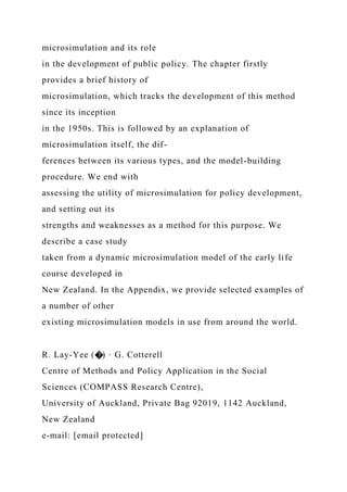 microsimulation and its role
in the development of public policy. The chapter firstly
provides a brief history of
microsimulation, which tracks the development of this method
since its inception
in the 1950s. This is followed by an explanation of
microsimulation itself, the dif-
ferences between its various types, and the model-building
procedure. We end with
assessing the utility of microsimulation for policy development,
and setting out its
strengths and weaknesses as a method for this purpose. We
describe a case study
taken from a dynamic microsimulation model of the early life
course developed in
New Zealand. In the Appendix, we provide selected examples of
a number of other
existing microsimulation models in use from around the world.
R. Lay-Yee (�) · G. Cotterell
Centre of Methods and Policy Application in the Social
Sciences (COMPASS Research Centre),
University of Auckland, Private Bag 92019, 1142 Auckland,
New Zealand
e-mail: [email protected]
 
