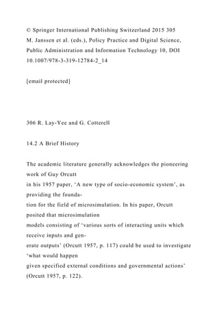 © Springer International Publishing Switzerland 2015 305
M. Janssen et al. (eds.), Policy Practice and Digital Science,
Public Administration and Information Technology 10, DOI
10.1007/978-3-319-12784-2_14
[email protected]
306 R. Lay-Yee and G. Cotterell
14.2 A Brief History
The academic literature generally acknowledges the pioneering
work of Guy Orcutt
in his 1957 paper, ‘A new type of socio-economic system’, as
providing the founda-
tion for the field of microsimulation. In his paper, Orcutt
posited that microsimulation
models consisting of ‘various sorts of interacting units which
receive inputs and gen-
erate outputs’ (Orcutt 1957, p. 117) could be used to investigate
‘what would happen
given specified external conditions and governmental actions’
(Orcutt 1957, p. 122).
 