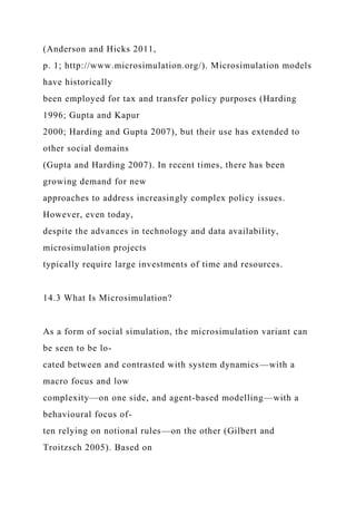 (Anderson and Hicks 2011,
p. 1; http://www.microsimulation.org/). Microsimulation models
have historically
been employed for tax and transfer policy purposes (Harding
1996; Gupta and Kapur
2000; Harding and Gupta 2007), but their use has extended to
other social domains
(Gupta and Harding 2007). In recent times, there has been
growing demand for new
approaches to address increasingly complex policy issues.
However, even today,
despite the advances in technology and data availability,
microsimulation projects
typically require large investments of time and resources.
14.3 What Is Microsimulation?
As a form of social simulation, the microsimulation variant can
be seen to be lo-
cated between and contrasted with system dynamics—with a
macro focus and low
complexity—on one side, and agent-based modelling—with a
behavioural focus of-
ten relying on notional rules—on the other (Gilbert and
Troitzsch 2005). Based on
 