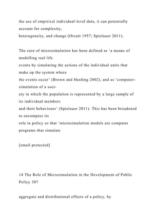 the use of empirical individual-level data, it can potentially
account for complexity,
heterogeneity, and change (Orcutt 1957; Spielauer 2011).
The core of microsimulation has been defined as ‘a means of
modelling real life
events by simulating the actions of the individual units that
make up the system where
the events occur’ (Brown and Harding 2002), and as ‘computer-
simulation of a soci-
ety in which the population is represented by a large sample of
its individual members
and their behaviours’ (Spielauer 2011). This has been broadened
to encompass its
role in policy so that ‘microsimulation models are computer
programs that simulate
[email protected]
14 The Role of Microsimulation in the Development of Public
Policy 307
aggregate and distributional effects of a policy, by
 