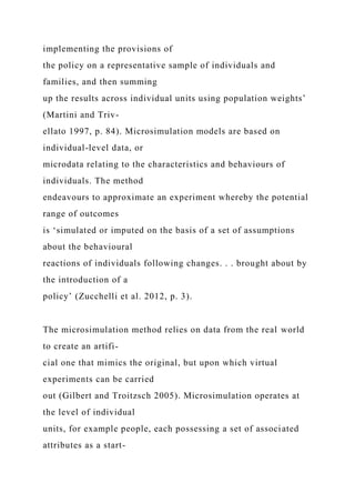 implementing the provisions of
the policy on a representative sample of individuals and
families, and then summing
up the results across individual units using population weights’
(Martini and Triv-
ellato 1997, p. 84). Microsimulation models are based on
individual-level data, or
microdata relating to the characteristics and behaviours of
individuals. The method
endeavours to approximate an experiment whereby the potential
range of outcomes
is ‘simulated or imputed on the basis of a set of assumptions
about the behavioural
reactions of individuals following changes. . . brought about by
the introduction of a
policy’ (Zucchelli et al. 2012, p. 3).
The microsimulation method relies on data from the real world
to create an artifi-
cial one that mimics the original, but upon which virtual
experiments can be carried
out (Gilbert and Troitzsch 2005). Microsimulation operates at
the level of individual
units, for example people, each possessing a set of associated
attributes as a start-
 