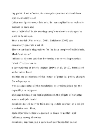 ing point. A set of rules, for example equations derived from
statistical analysis of
(often multiple) survey data sets, is then applied in a stochastic
manner to each and
every individual in the starting sample to simulate changes in
state or behaviour.
Such a model (Rutter et al. 2011; Spielauer 2007) can
essentially generate a set of
diverse synthetic biographies for the base sample of individuals.
Modifications of
influential factors can then be carried out to test hypothetical
‘what if’ scenarios on
a key outcome of policy interest (Davis et al. 2010). Simulation
at the micro level
enables the assessment of the impact of potential policy changes
for subgroups as
well as aggregates of the population. Microsimulation has the
capability to integrate,
and accommodate the manipulation of, the effects of variables
across multiple model
equations (often derived from multiple data sources) in a single
simulation run. Thus,
each otherwise separate equation is given its context and
influence among the other
equations, representing a system of interdependent social
 