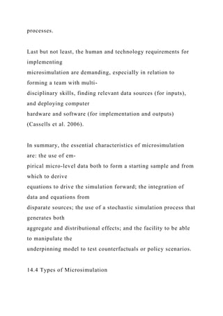 processes.
Last but not least, the human and technology requirements for
implementing
microsimulation are demanding, especially in relation to
forming a team with multi-
disciplinary skills, finding relevant data sources (for inputs),
and deploying computer
hardware and software (for implementation and outputs)
(Cassells et al. 2006).
In summary, the essential characteristics of microsimulation
are: the use of em-
pirical micro-level data both to form a starting sample and from
which to derive
equations to drive the simulation forward; the integration of
data and equations from
disparate sources; the use of a stochastic simulation process that
generates both
aggregate and distributional effects; and the facility to be able
to manipulate the
underpinning model to test counterfactuals or policy scenarios.
14.4 Types of Microsimulation
 