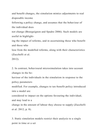 and benefit changes, the simulation mimics adjustments to real
disposable income
following a policy change, and assumes that the behaviour of
the individual does
not change (Bourguignon and Spadro 2006). Such models are
useful in highlight-
ing the impact of reforms, and in ascertaining those who benefit
and those who
lose from the modelled reforms, along with their characteristics
(Zucchelli et al.
2012).
2. In contrast, behavioural microsimulation takes into account
changes in the be-
haviour of the individuals in the simulation in response to the
policy parameters
modified. For example, changes to tax-benefit policy introduced
into a model are
considered to impact on the options favouring the individual,
and may lead to a
change in the amount of labour they choose to supply (Zucchelli
et al. 2012, p. 8).
3. Static simulation models restrict their analysis to a single
point in time or a set
 