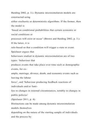 Harding 2002, p. 3.). Dynamic microsimulation models are
constructed using
either stochastic or deterministic algorithms. If the former, then
the model is
‘based on conditional probabilities that certain economic or
social conditions or
processes will exist or occur’ (Brown and Harding 2002, p. 3.).
If the latter, it is
rule-based so that a condition will trigger a state or event.
Spielauer argues that
behaviours studied in dynamic microsimulation are of two
types: ‘behaviour that
produces events that take place over time such as demographic
events, for ex-
ample, marriage, divorce, death, and economic events such as
leaving the labour
force’, and ‘behaviour producing feedback reactions of
individuals and/or fami-
lies to changes in external circumstances, notably to changes in
public policies’
(Spielauer 2011, p. 4).
Distinctions can be made among dynamic microsimulation
models themselves
depending on the nature of the starting sample of individuals
and the process by
 