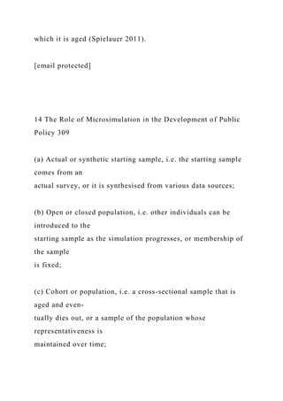 which it is aged (Spielauer 2011).
[email protected]
14 The Role of Microsimulation in the Development of Public
Policy 309
(a) Actual or synthetic starting sample, i.e. the starting sample
comes from an
actual survey, or it is synthesised from various data sources;
(b) Open or closed population, i.e. other individuals can be
introduced to the
starting sample as the simulation progresses, or membership of
the sample
is fixed;
(c) Cohort or population, i.e. a cross-sectional sample that is
aged and even-
tually dies out, or a sample of the population whose
representativeness is
maintained over time;
 