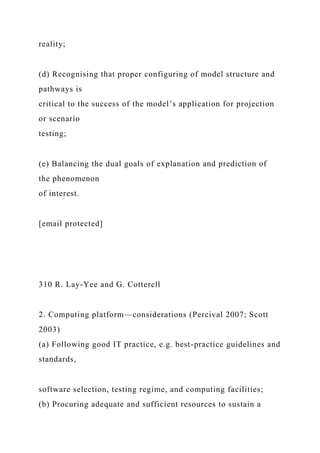 reality;
(d) Recognising that proper configuring of model structure and
pathways is
critical to the success of the model’s application for projection
or scenario
testing;
(e) Balancing the dual goals of explanation and prediction of
the phenomenon
of interest.
[email protected]
310 R. Lay-Yee and G. Cotterell
2. Computing platform—considerations (Percival 2007; Scott
2003)
(a) Following good IT practice, e.g. best-practice guidelines and
standards,
software selection, testing regime, and computing facilities;
(b) Procuring adequate and sufficient resources to sustain a
 