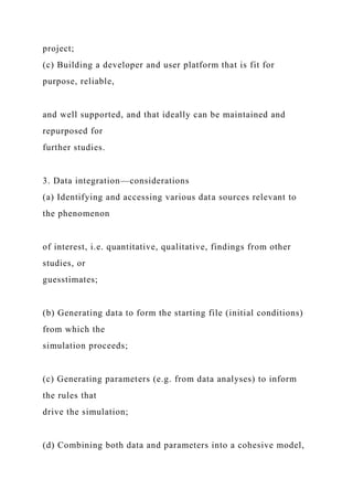 project;
(c) Building a developer and user platform that is fit for
purpose, reliable,
and well supported, and that ideally can be maintained and
repurposed for
further studies.
3. Data integration—considerations
(a) Identifying and accessing various data sources relevant to
the phenomenon
of interest, i.e. quantitative, qualitative, findings from other
studies, or
guesstimates;
(b) Generating data to form the starting file (initial conditions)
from which the
simulation proceeds;
(c) Generating parameters (e.g. from data analyses) to inform
the rules that
drive the simulation;
(d) Combining both data and parameters into a cohesive model,
 