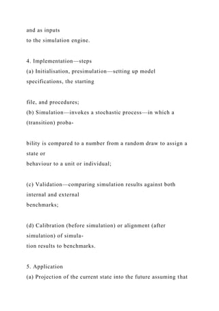 and as inputs
to the simulation engine.
4. Implementation—steps
(a) Initialisation, presimulation—setting up model
specifications, the starting
file, and procedures;
(b) Simulation—invokes a stochastic process—in which a
(transition) proba-
bility is compared to a number from a random draw to assign a
state or
behaviour to a unit or individual;
(c) Validation—comparing simulation results against both
internal and external
benchmarks;
(d) Calibration (before simulation) or alignment (after
simulation) of simula-
tion results to benchmarks.
5. Application
(a) Projection of the current state into the future assuming that
 