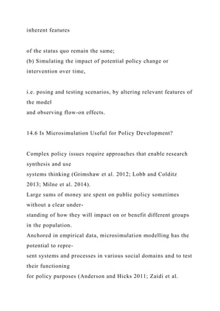 inherent features
of the status quo remain the same;
(b) Simulating the impact of potential policy change or
intervention over time,
i.e. posing and testing scenarios, by altering relevant features of
the model
and observing flow-on effects.
14.6 Is Microsimulation Useful for Policy Development?
Complex policy issues require approaches that enable research
synthesis and use
systems thinking (Grimshaw et al. 2012; Lobb and Colditz
2013; Milne et al. 2014).
Large sums of money are spent on public policy sometimes
without a clear under-
standing of how they will impact on or benefit different groups
in the population.
Anchored in empirical data, microsimulation modelling has the
potential to repre-
sent systems and processes in various social domains and to test
their functioning
for policy purposes (Anderson and Hicks 2011; Zaidi et al.
 