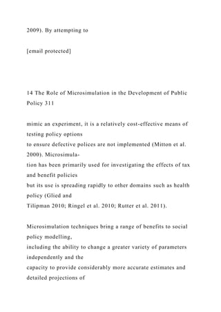 2009). By attempting to
[email protected]
14 The Role of Microsimulation in the Development of Public
Policy 311
mimic an experiment, it is a relatively cost-effective means of
testing policy options
to ensure defective polices are not implemented (Mitton et al.
2000). Microsimula-
tion has been primarily used for investigating the effects of tax
and benefit policies
but its use is spreading rapidly to other domains such as health
policy (Glied and
Tilipman 2010; Ringel et al. 2010; Rutter et al. 2011).
Microsimulation techniques bring a range of benefits to social
policy modelling,
including the ability to change a greater variety of parameters
independently and the
capacity to provide considerably more accurate estimates and
detailed projections of
 