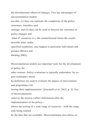 the distributional effects of changes. Two key advantages of
microsimulation models
are that: (1) they can replicate the complexity of the policy
structures, transfers, and
settings; and (2) they can be used to forecast the outcomes of
policy changes and
‘what if’ scenarios (i.e. the counterfactual where the results
describe what, under
specified conditions, may happen to particular individuals and
groups) (Brown and
Harding 2002).
Microsimulation models are important tools for the development
of policy for
other reasons. Policy evaluation is typically undertaken ‘by ex-
post techniques which
by definition are used to evaluate the impact of interventions
and programmes fol-
lowing their implementation’ (Zucchelli et al. 2012, p. 2). Use
of microsimulation
removes the need to collect information after the
implementation of the policy—
allows the testing of a wide range of scenarios—with the range
only being limited
by the data that are available. Microsimulation also allows ex
 