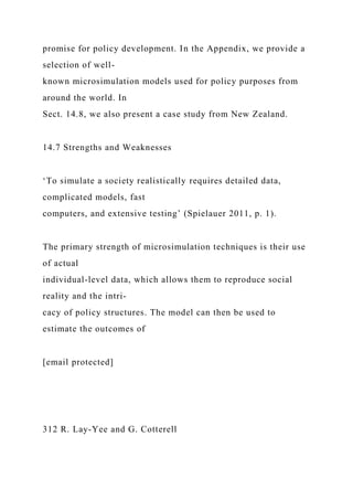 promise for policy development. In the Appendix, we provide a
selection of well-
known microsimulation models used for policy purposes from
around the world. In
Sect. 14.8, we also present a case study from New Zealand.
14.7 Strengths and Weaknesses
‘To simulate a society realistically requires detailed data,
complicated models, fast
computers, and extensive testing’ (Spielauer 2011, p. 1).
The primary strength of microsimulation techniques is their use
of actual
individual-level data, which allows them to reproduce social
reality and the intri-
cacy of policy structures. The model can then be used to
estimate the outcomes of
[email protected]
312 R. Lay-Yee and G. Cotterell
 
