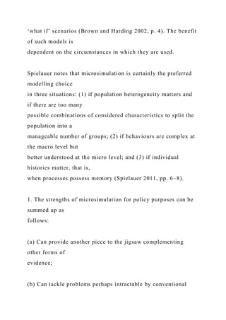 ‘what if’ scenarios (Brown and Harding 2002, p. 4). The benefit
of such models is
dependent on the circumstances in which they are used.
Spielauer notes that microsimulation is certainly the preferred
modelling choice
in three situations: (1) if population heterogeneity matters and
if there are too many
possible combinations of considered characteristics to split the
population into a
manageable number of groups; (2) if behaviours are complex at
the macro level but
better understood at the micro level; and (3) if individual
histories matter, that is,
when processes possess memory (Spielauer 2011, pp. 6–8).
1. The strengths of microsimulation for policy purposes can be
summed up as
follows:
(a) Can provide another piece to the jigsaw complementing
other forms of
evidence;
(b) Can tackle problems perhaps intractable by conventional
 
