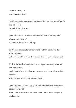 means of analysis
and interpretation;
(c) Can model processes or pathways that may be identified for
and amenable
to policy intervention;
(d) Can account for social complexity, heterogeneity, and
change in its use of
rich micro data for modelling;
(e) Can combine relevant information from disparate data
sources into a
cohesive whole to form the substantive content of the model;
(f) Can be used to carry out virtual experiments by altering
features of the
model and observing changes to outcomes, i.e. testing policy
scenarios
with various underlying assumptions;
(g) Can produce both aggregate and distributional results—a
property derived
from the use of individual-level data—and allows subgroup
analysis that
 