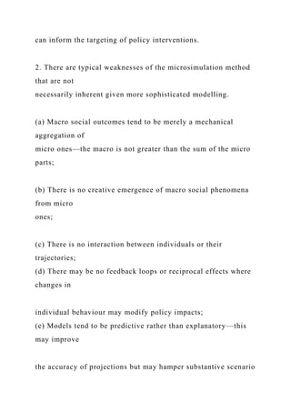 can inform the targeting of policy interventions.
2. There are typical weaknesses of the microsimulation method
that are not
necessarily inherent given more sophisticated modelling.
(a) Macro social outcomes tend to be merely a mechanical
aggregation of
micro ones—the macro is not greater than the sum of the micro
parts;
(b) There is no creative emergence of macro social phenomena
from micro
ones;
(c) There is no interaction between individuals or their
trajectories;
(d) There may be no feedback loops or reciprocal effects where
changes in
individual behaviour may modify policy impacts;
(e) Models tend to be predictive rather than explanatory—this
may improve
the accuracy of projections but may hamper substantive scenario
 