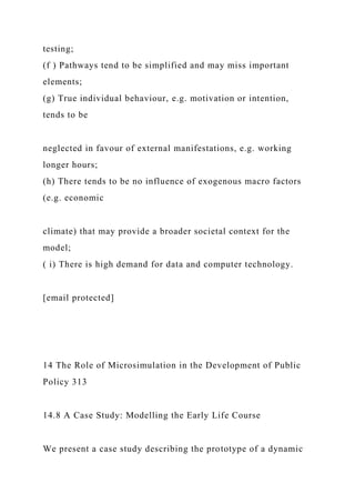 testing;
(f ) Pathways tend to be simplified and may miss important
elements;
(g) True individual behaviour, e.g. motivation or intention,
tends to be
neglected in favour of external manifestations, e.g. working
longer hours;
(h) There tends to be no influence of exogenous macro factors
(e.g. economic
climate) that may provide a broader societal context for the
model;
( i) There is high demand for data and computer technology.
[email protected]
14 The Role of Microsimulation in the Development of Public
Policy 313
14.8 A Case Study: Modelling the Early Life Course
We present a case study describing the prototype of a dynamic
 