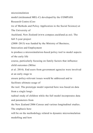 microsimulation
model (nicknamed MEL-C) developed by the COMPASS
Research Centre (Cen-
tre of Methods and Policy Application in the Social Science) at
The University of
Auckland, New Zealand (www.compass.auckland.ac.nz). The
full 5-year project
(2008–2013) was funded by the Ministry of Business,
Innovation and Employment
to produce a microsimulation-based policy tool to model aspects
of the early life
course, particularly focusing on family factors that influence
child outcomes (Milne
et al. 2014). End users from government agencies were involved
at an early stage to
ensure policy-relevant issues would be addressed and to
facilitate ultimate usage of
the tool. The prototype model reported here was based on data
from a single longi-
tudinal study of children while the full model incorporates data
and parameters from
the New Zealand 2006 Census and various longitudinal studies.
The emphasis here
will be on the methodology related to dynamic microsimulation
modelling and how
 